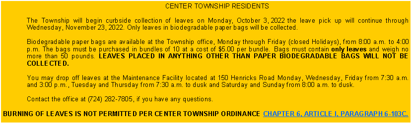 Text Box: CENTER TOWNSHIP RESIDENTS The Township will begin curbside collection of leaves on Monday, October 3, 2022 the leave pick up will continue through Wednesday, November 23, 2022. Only leaves in biodegradable paper bags will be collected. Biodegradable paper bags are available at the Township office, Monday through Friday (closed Holidays), from 8:00 a.m. to 4:00 p.m. The bags must be purchased in bundles of 10 at a cost of $5.00 per bundle.  Bags must contain only leaves and weigh no more than 50 pounds.  LEAVES PLACED IN ANYTHING OTHER THAN PAPER BIODEGRADABLE BAGS WILL NOT BE COLLECTED. You may drop off leaves at the Maintenance Facility located at 150 Henricks Road Monday, Wednesday, Friday from 7:30 a.m. and 3:00 p.m., Tuesday and Thursday from 7:30 a.m. to dusk and Saturday and Sunday from 8:00 a.m. to dusk. Contact the office at (724) 282-7805, if you have any questions. BURNING OF LEAVES IS NOT PERMITTED PER CENTER TOWNSHIP ORDINANCE CHAPTER 6, ARTICLE I, PARAGRAPH 6-103C.